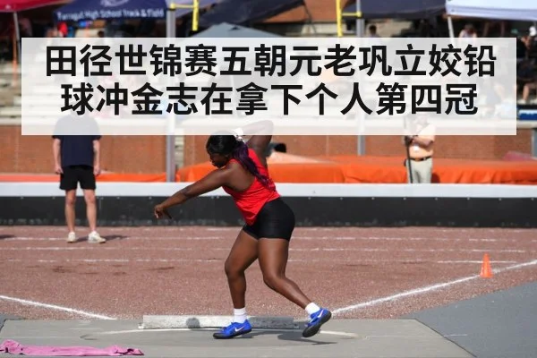 田径世锦赛五朝元老巩立姣铅球冲金志在拿下个人第四冠