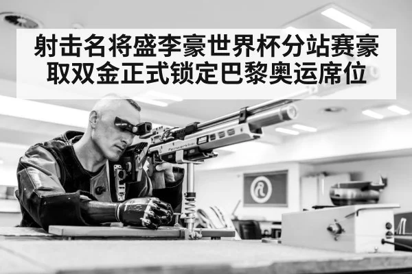 射击名将盛李豪世界杯分站赛豪取双金正式锁定巴黎奥运席位