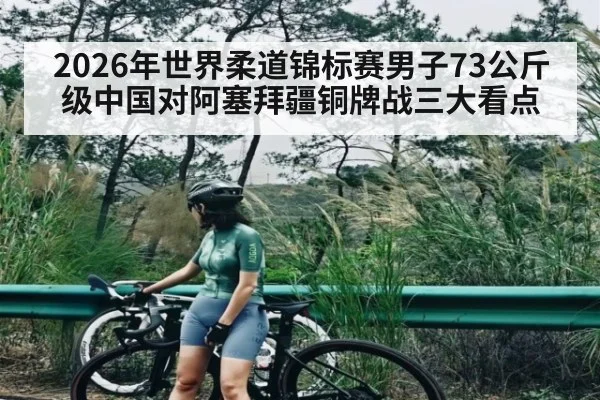 2026年世界柔道锦标赛男子73公斤级中国对阿塞拜疆铜牌战三大看点