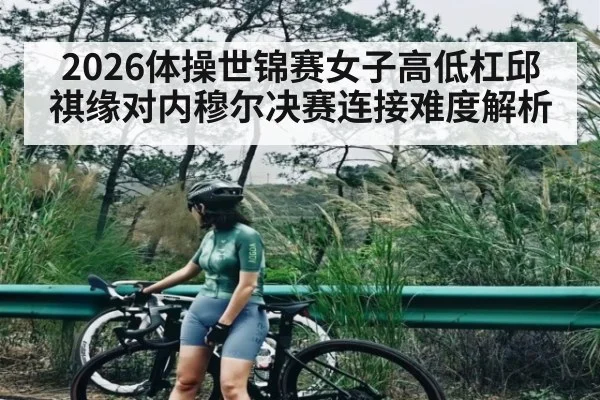 2026体操世锦赛女子高低杠邱祺缘对内穆尔决赛连接难度解析
